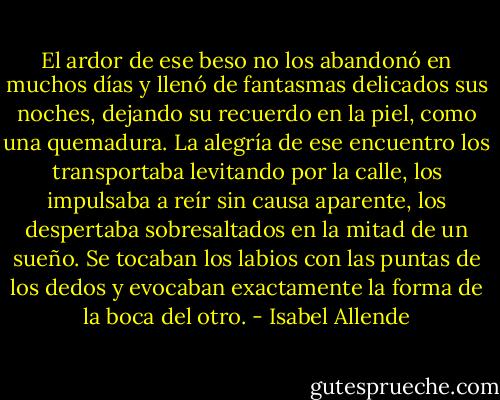 El ardor de ese beso no los abandonó en muchos días y llenó de fantasmas delicados sus noches, dejando su recuerdo en la piel, como una quemadura. La alegría de ese encuentro los transportaba levitando por la calle, los impulsaba a reír sin causa aparente, los despertaba sobresaltados en la mitad de un sueño. Se tocaban los labios con las puntas de los dedos y evocaban exactamente la forma de la boca del otro. - Isabel Allende