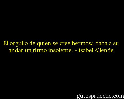 El orgullo de quien se cree hermosa daba a su andar un ritmo insolente. - Isabel Allende