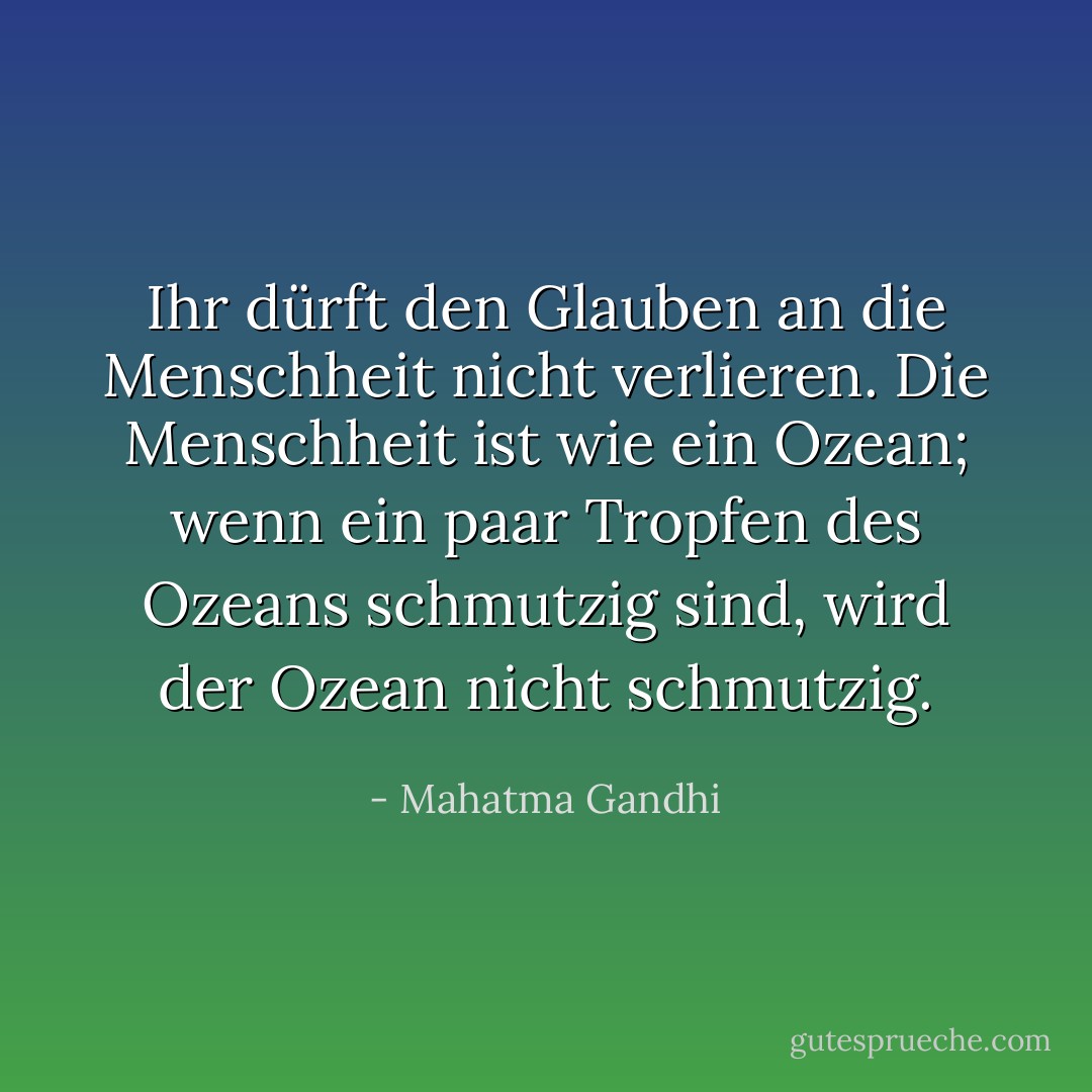 Ihr dürft den Glauben an die Menschheit nicht verlieren. Die Menschheit ist wie ein Ozean; wenn ein paar Tropfen des Ozeans schmutzig sind, wird der Ozean nicht schmutzig. - Mahatma Gandhi<
