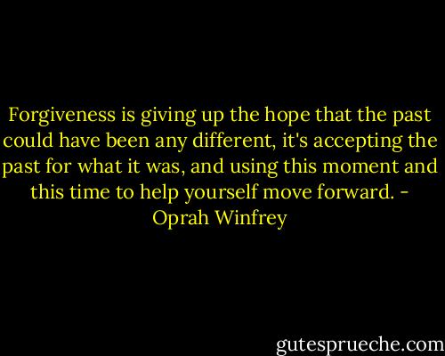 Forgiveness is giving up the hope that the past could have been any different, it's accepting the past for what it was, and using this moment and this time to help yourself move forward. - Oprah Winfrey