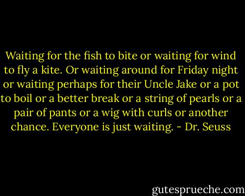 Waiting for the fish to bite or waiting for wind to fly a kite. Or waiting around for Friday night or waiting perhaps for their Uncle Jake or a pot to boil or a better break or a string of pearls or a pair of pants or a wig with curls or another chance. Everyone is just waiting. - Dr. Seuss