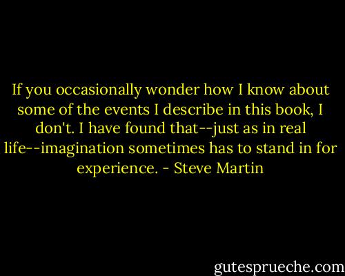 If you occasionally wonder how I know about some of the events I describe in this book, I don't. I have found that--just as in real life--imagination sometimes has to stand in for experience. - Steve Martin