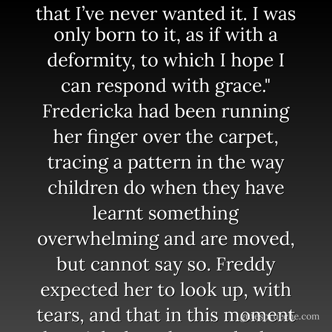 But you won’t abdicate."<br />Of course not. It’s my duty to go on, to maintain the line. I can’t possibly fail in that. It’s as if you and I were throwing a ball back and forth to establish a record, and had been doing so for a millennium. You cannot drop a ball that has remained airborne through good effort for most of a thousand years. You cannot stop an unlikely heart that has been beating for so long. I would rather die than betray continuity, for its own sake if for nothing else. And Britain needs a king, just as it needs motormen and cooks and a prime minister. Just as it needs soldiers who will die for it if they must. It’s my job, or it will be, but you should know that I’ve never wanted it. I was only born to it, as if with a deformity, to which I hope I can respond with grace."<br />Fredericka had been running her finger over the carpet, tracing a pattern in the way children do when they have learnt something overwhelming and are moved, but cannot say so. Freddy expected her to look up, with tears, and that in this moment she might have begun the long and arduous process of becoming a queen. She was so beautiful. To embrace her now, with high emotion flowing from her physical majesty, was all he wanted in the world. Her finger stopped moving, and she turned her eyes to him.<br />Freddy?"<br />Yes?" he answered.<br />What’s raw egg? I read a recipe in She that called for a cup of raw egg. What is that?"<br />After a long silence, Freddy asked, "Which part of the formulation escapes you? Egg? Raw? The link between the two?"<br />The two what?"<br />Fredericka?"<br />Yes, Freddy?"<br />Would you like to go dancing?"<br />Oh, yes Freddy!"<br />Come then. We will. - Mark Helprin