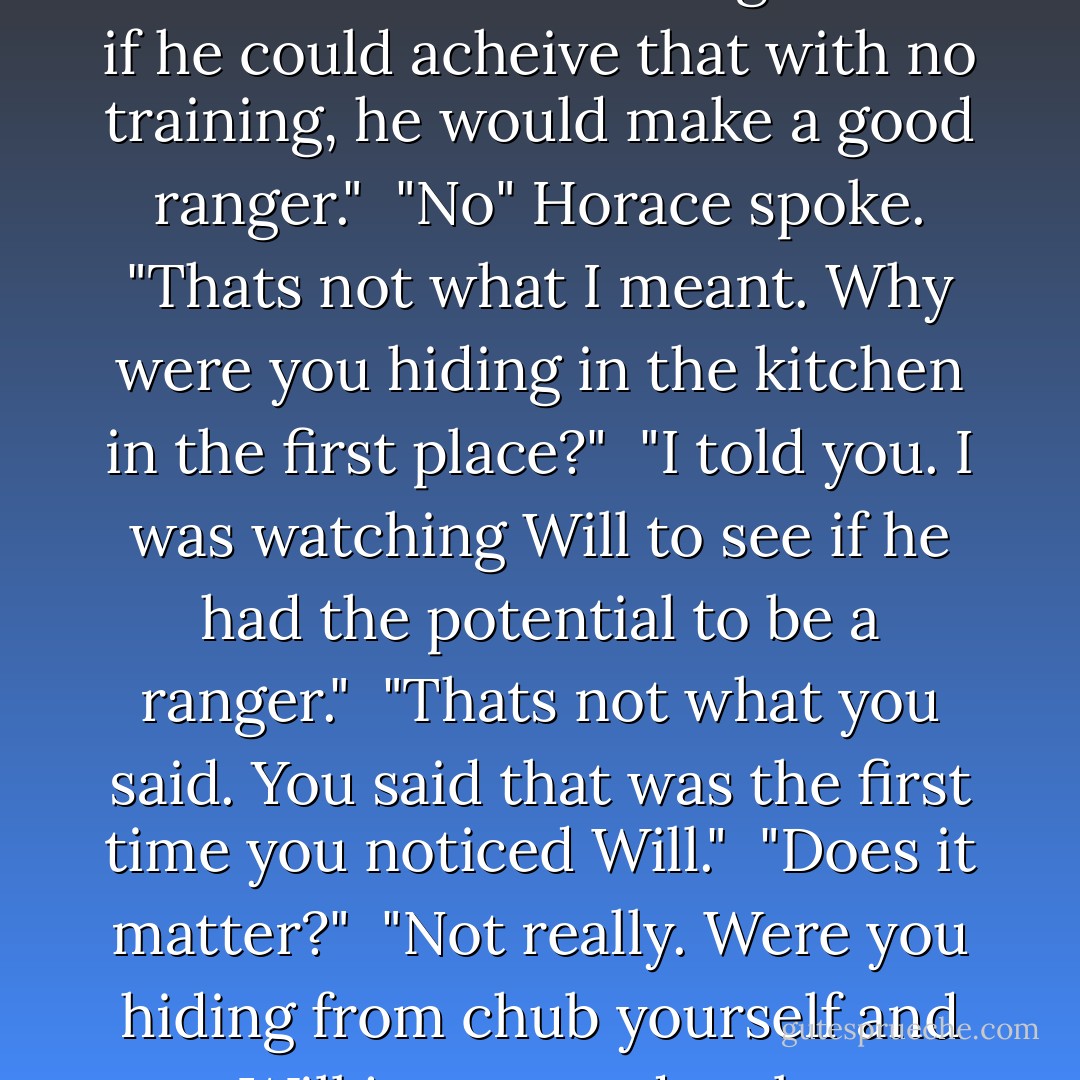 You've known him how long?" Malcolm asked. <br />"Since he was a small boy. I firs noticed him when he slipped into Master Chubb's kitchen to steal some pies." <br />"So, what did you have to say to Will when you caught him stealing these pies? <br />"Oh, I didn't let on I was there. We rangers can be very unobtrusive when we choose. I remained out of sight and watched him. I thought he might have potential to be a ranger." Halt said. <br /><br />Horace joined in "Why?" <br />Halt answered carefully. "Because he was excellent at moving from cover to cover. Chubb entered 3 times and never noticed him. So i thought that if he could acheive that with no training, he would make a good ranger." <br />"No" Horace spoke. "Thats not what I meant. Why were you hiding in the kitchen in the first place?" <br />"I told you. I was watching Will to see if he had the potential to be a ranger." <br />"Thats not what you said. You said that was the first time you noticed Will." <br />"Does it matter?" <br />"Not really. Were you hiding from chub yourself and Will just turned up by coincidence?" <br />"And why would I be hiding from master Chubb in his own kitchen?" <br />"Well, there were freshly made pies on the windowsill, and you like pies, don't you?" <br />"Are you acusing me of trying to steal those pies?!?!" <br />"No, of course not. I just thought i'd give you the opportunity to confess." <br /><br />After a pause, Halt continued. "You know, Horace, you used to be a most agreeable young man. Whatever happened to you?" <br />"I've spent to much time around you, I suppose." <br /><br />And Halt had to admit that was probably true. - John Flanagan
