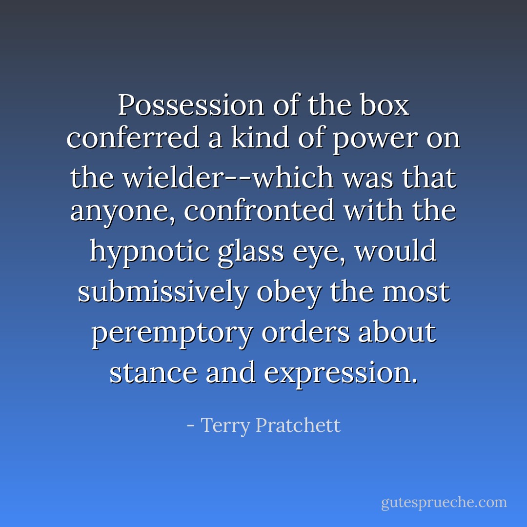 Possession of the box conferred a kind of power on the wielder--which was that anyone, confronted with the hypnotic glass eye, would submissively obey the most peremptory orders about stance and expression. - Terry Pratchett