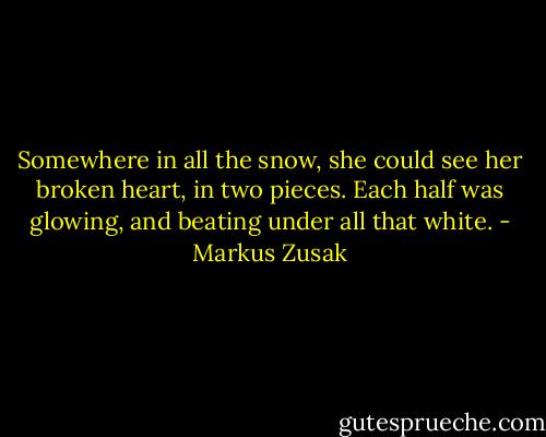 Somewhere in all the snow, she could see her broken heart, in two pieces. Each half was glowing, and beating under all that white. - Markus Zusak