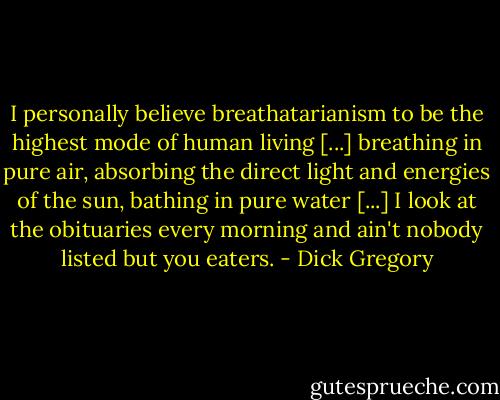 I personally believe breathatarianism to be the highest mode of human living [...] breathing in pure air, absorbing the direct light and energies of the sun, bathing in pure water [...] I look at the obituaries every morning and ain't nobody listed but you eaters. - Dick Gregory