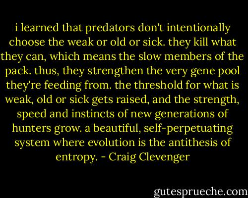 i learned that predators don't intentionally choose the weak or old or sick. they kill what they can, which means the slow members of the pack. thus, they strengthen the very gene pool they're feeding from. the threshold for what is weak, old or sick gets raised, and the strength, speed and instincts of new generations of hunters grow. a beautiful, self-perpetuating system where evolution is the antithesis of entropy. - Craig Clevenger