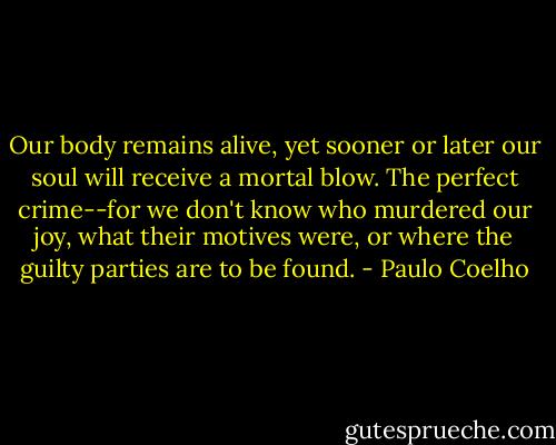 Our body remains alive, yet sooner or later our soul will receive a mortal blow. The perfect crime--for we don't know who murdered our joy, what their motives were, or where the guilty parties are to be found. - Paulo Coelho