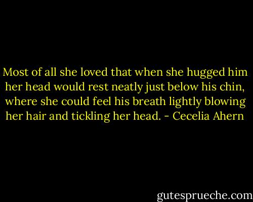 Most of all she loved that when she hugged him her head would rest neatly just below his chin, where she could feel his breath lightly blowing her hair and tickling her head. - Cecelia Ahern