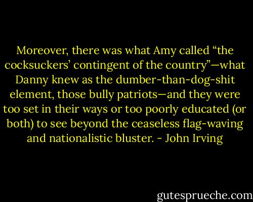 Moreover, there was what Amy called “the cocksuckers’ contingent of the country”—what Danny knew as the dumber-than-dog-shit element, those bully patriots—and they were too set in their ways or too poorly educated (or both) to see beyond the ceaseless flag-waving and nationalistic bluster. - John Irving