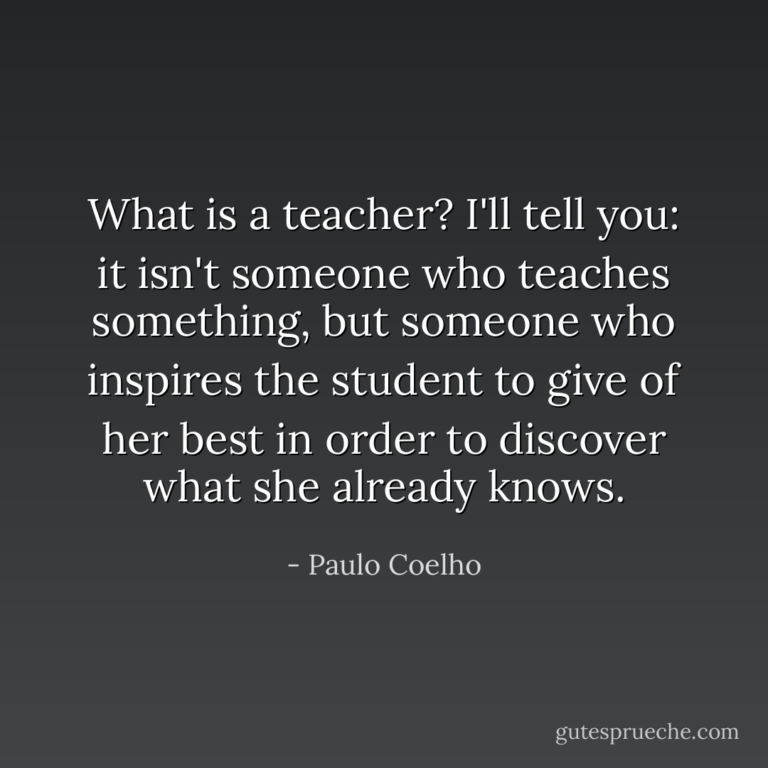 What is a teacher? I'll tell you: it isn't someone who teaches something, but someone who inspires the student to give of her best in order to discover what she already knows. - Paulo Coelho