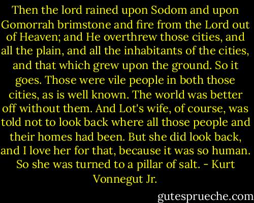 Then the lord rained upon Sodom and upon Gomorrah brimstone and fire from the Lord out of Heaven; and He overthrew those cities, and all the plain, and all the inhabitants of the cities, and that which grew upon the ground.<br />So it goes.<br />Those were vile people in both those cities, as is well known. The world was better off without them.<br />And Lot's wife, of course, was told not to look back where all those people and their homes had been. But she did look back, and I love her for that, because it was so human.<br />So she was turned to a pillar of salt. - Kurt Vonnegut Jr.