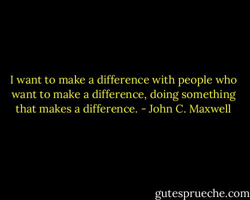 I want to make a difference with people who want to make a difference, doing something that makes a difference. - John C. Maxwell