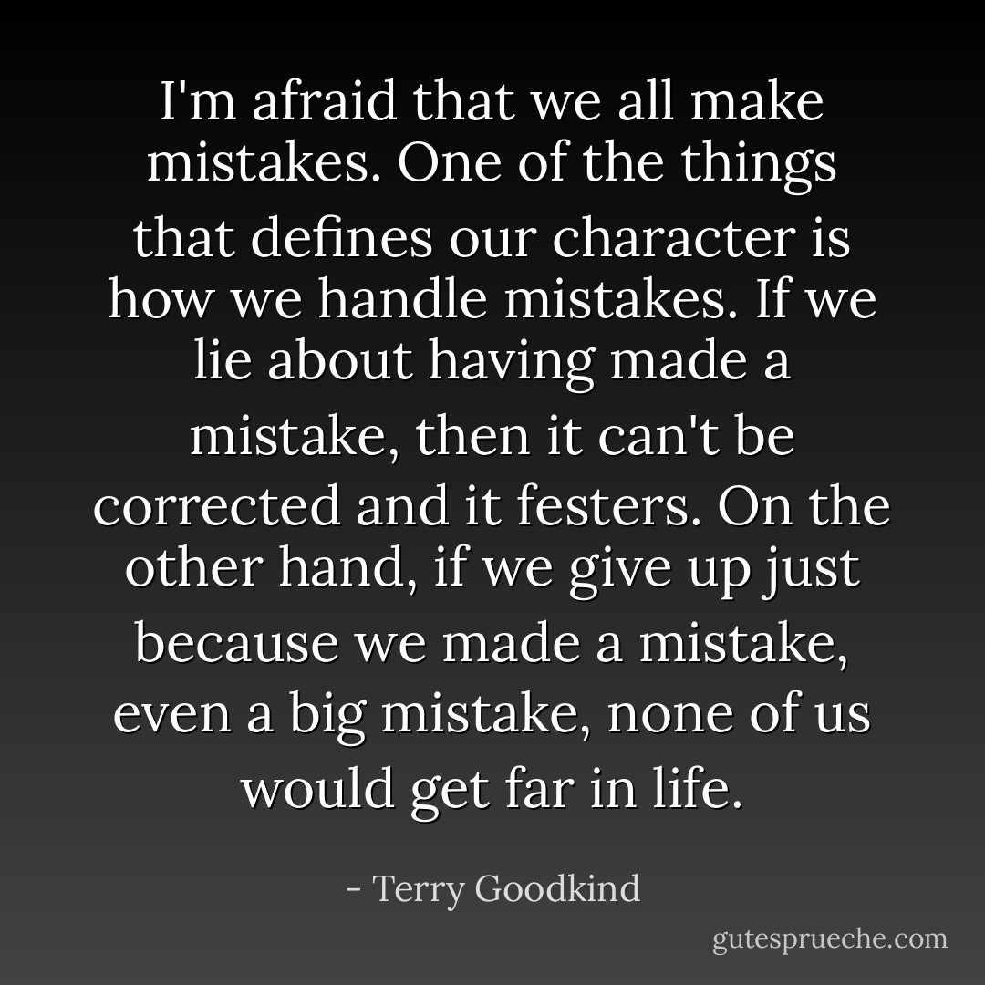 I'm afraid that we all make mistakes. One of the things that defines our character is how we handle mistakes. If we lie about having made a mistake, then it can't be corrected and it festers. On the other hand, if we give up just because we made a mistake, even a big mistake, none of us would get far in life. - Terry Goodkind