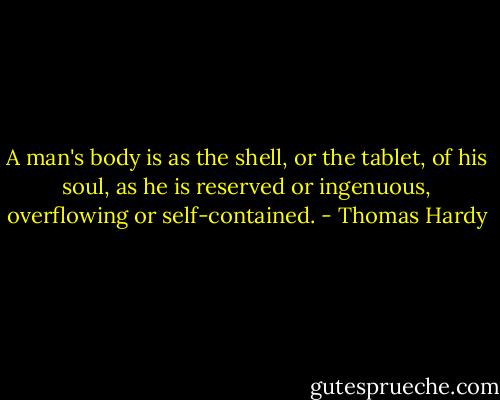 A man's body is as the shell, or the tablet, of his soul, as he is reserved or ingenuous, overflowing or self-contained. - Thomas Hardy