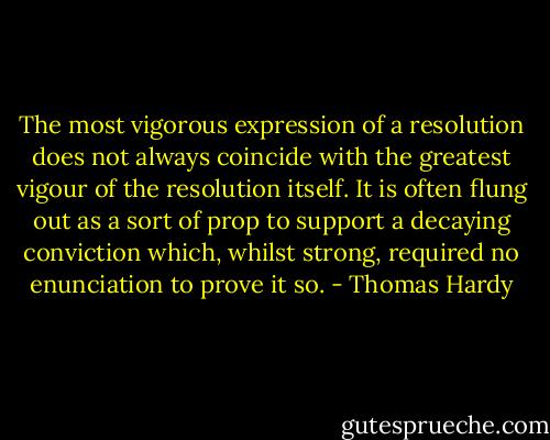 The most vigorous expression of a resolution does not always coincide with the greatest vigour of the resolution itself. It is often flung out as a sort of prop to support a decaying conviction which, whilst strong, required no enunciation to prove it so. - Thomas Hardy