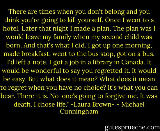 There are times when you don't belong and you think you're going to kill yourself. Once I went to a hotel. Later that night I made a plan. The plan was I would leave my family when my second child was born. And that's what I did. I got up one morning, made breakfast, went to the bus stop, got on a bus. I'd left a note. I got a job in a library in Canada. It would be wonderful to say you regretted it. It would be easy. But what does it mean? What does it mean to regret when you have no choice? It's what you can bear. There it is. No-one's going to forgive me. It was death. I chose life." -Laura Brown- - Michael Cunningham