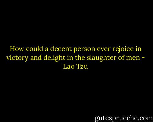 How could a decent person ever rejoice in victory and delight in the slaughter of men - Lao Tzu