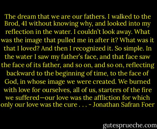 The dream that<br />we are our fathers. I walked to the Brod,<br />41<br />without knowing why, and looked into<br />my reflection in the water. I couldn’t look<br />away. What was the image that pulled me<br />in after it? What was it that I loved? And<br />then I recognized it. So simple. In the<br />water I saw my father’s face, and that face<br />saw the face of its father, and so on, and so<br />on, reflecting backward to the beginning<br />of time, to the face of God, in whose<br />image we were created. We burned with<br />love for ourselves, all of us, starters of<br />the fire we suffered—our love was the affliction<br />for which only our love was the<br />cure . . . - Jonathan Safran Foer