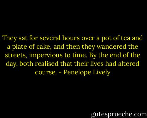 They sat for several hours over a pot of tea and a plate of cake, and then they wandered the streets, impervious to time. By the end of the day, both realised that their lives had altered course. - Penelope Lively