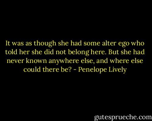 It was as though she had some alter ego who told her she did not belong here. But she had never known anywhere else, and where else could there be? - Penelope Lively