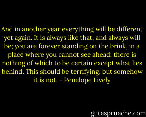 And in another year everything will be different yet again. It is always like that, and always will be; you are forever standing on the brink, in a place where you cannot see ahead; there is nothing of which to be certain except what lies behind. This should be terrifying, but somehow it is not. - Penelope Lively