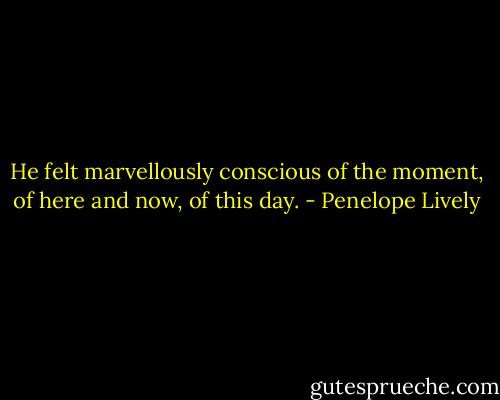 He felt marvellously conscious of the moment, of here and now, of this day. - Penelope Lively