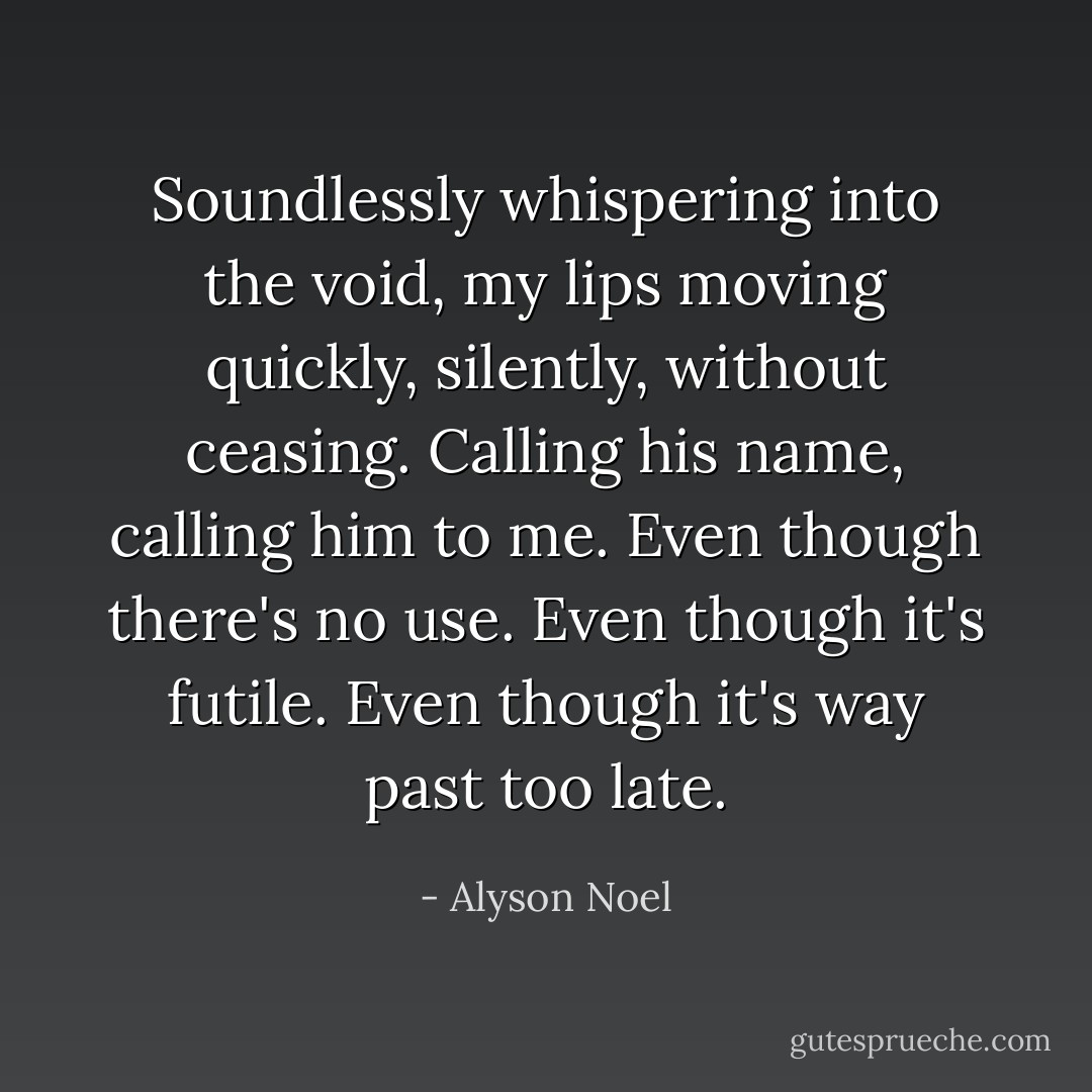 Soundlessly whispering into the void, my lips moving quickly, silently, without ceasing. Calling his name, calling him to me.<br />Even though there's no use.<br />Even though it's futile.<br />Even though it's way past too late. - Alyson Noel