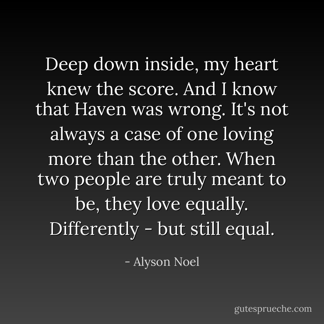 Deep down inside, my heart knew the score.<br />And I know that Haven was wrong.<br />It's not always a case of one loving more than the other.<br />When two people are truly meant to be, they love equally.<br />Differently - but still equal. - Alyson Noel
