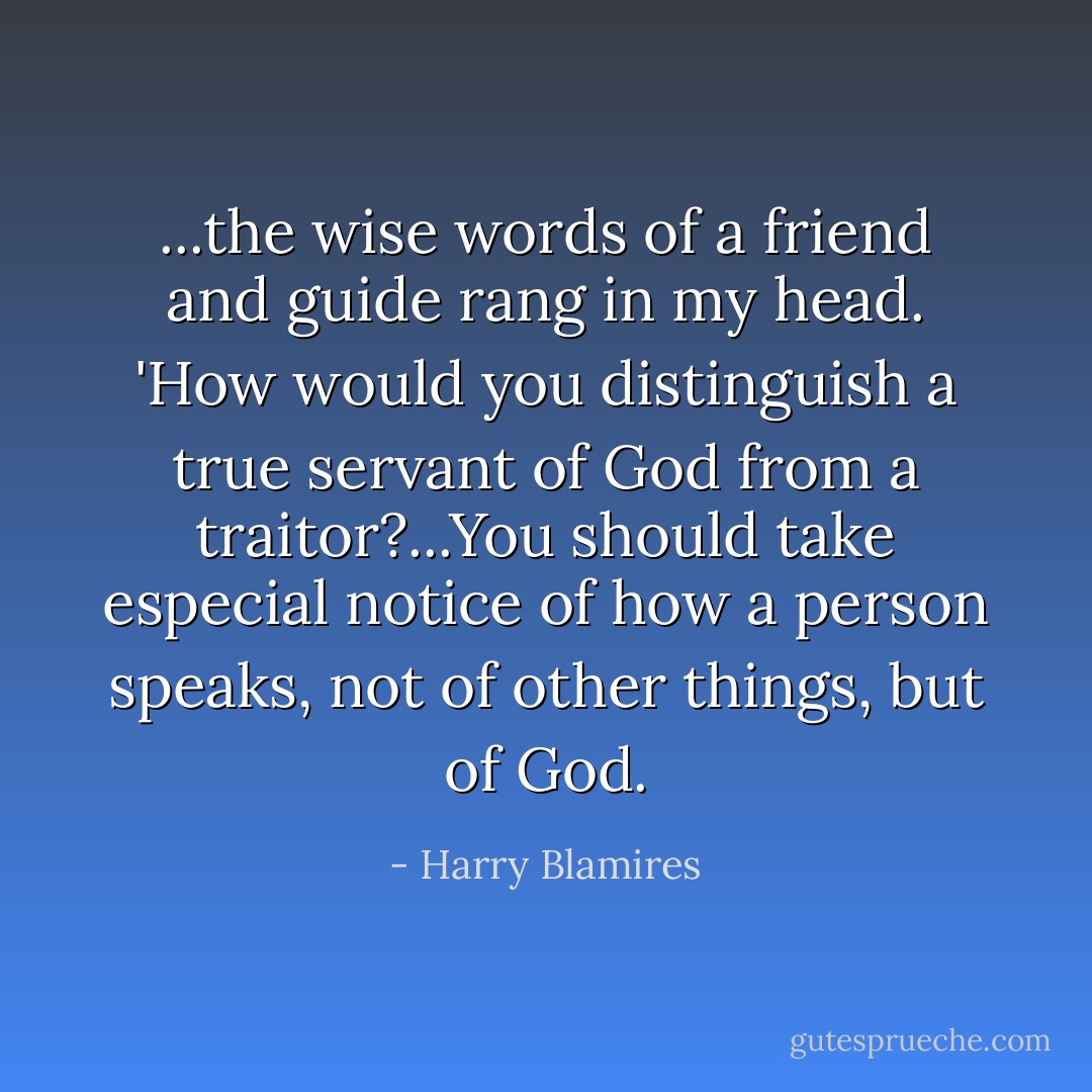 ...the wise words of a friend and guide rang in my head. 'How would you distinguish a true servant of God from a traitor?...You should take especial notice of how a person speaks, not of other things, but of God. - Harry Blamires