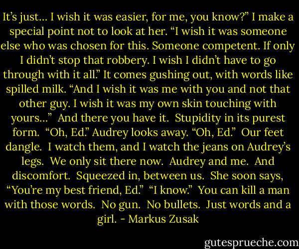 It’s just… I wish it was easier, for me, you know?” I make a special point not to look at her. “I wish it was someone else who was chosen for this. Someone competent. If only I didn’t stop that robbery. I wish I didn’t have to go through with it all.” It comes gushing out, with words like spilled milk. “And I wish it was me with you and not that other guy. I wish it was my own skin touching with yours…”<br /><br />And there you have it.<br /><br />Stupidity in its purest form.<br /><br />“Oh, Ed.” Audrey looks away. “Oh, Ed.”<br /><br />Our feet dangle.<br /><br />I watch them, and I watch the jeans on Audrey’s legs.<br /><br />We only sit there now.<br /><br />Audrey and me.<br /><br />And discomfort.<br /><br />Squeezed in, between us.<br /><br />She soon says, “You’re my best friend, Ed.”<br /><br />“I know.”<br /><br />You can kill a man with those words.<br /><br />No gun.<br /><br />No bullets.<br /><br />Just words and a girl. - Markus Zusak