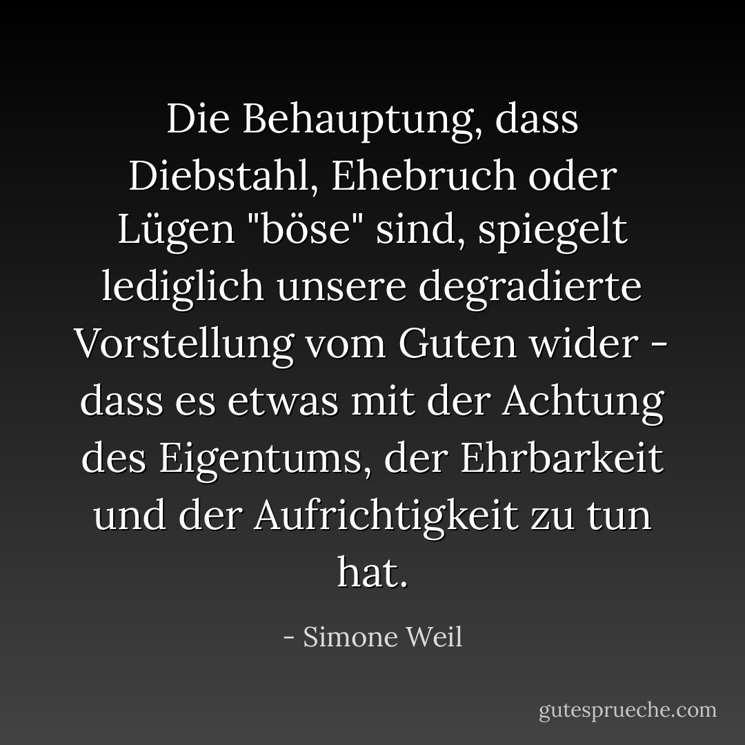 Die Behauptung, dass Diebstahl, Ehebruch oder Lügen "böse" sind, spiegelt lediglich unsere degradierte Vorstellung vom Guten wider - dass es etwas mit der Achtung des Eigentums, der Ehrbarkeit und der Aufrichtigkeit zu tun hat. - Simone Weil<