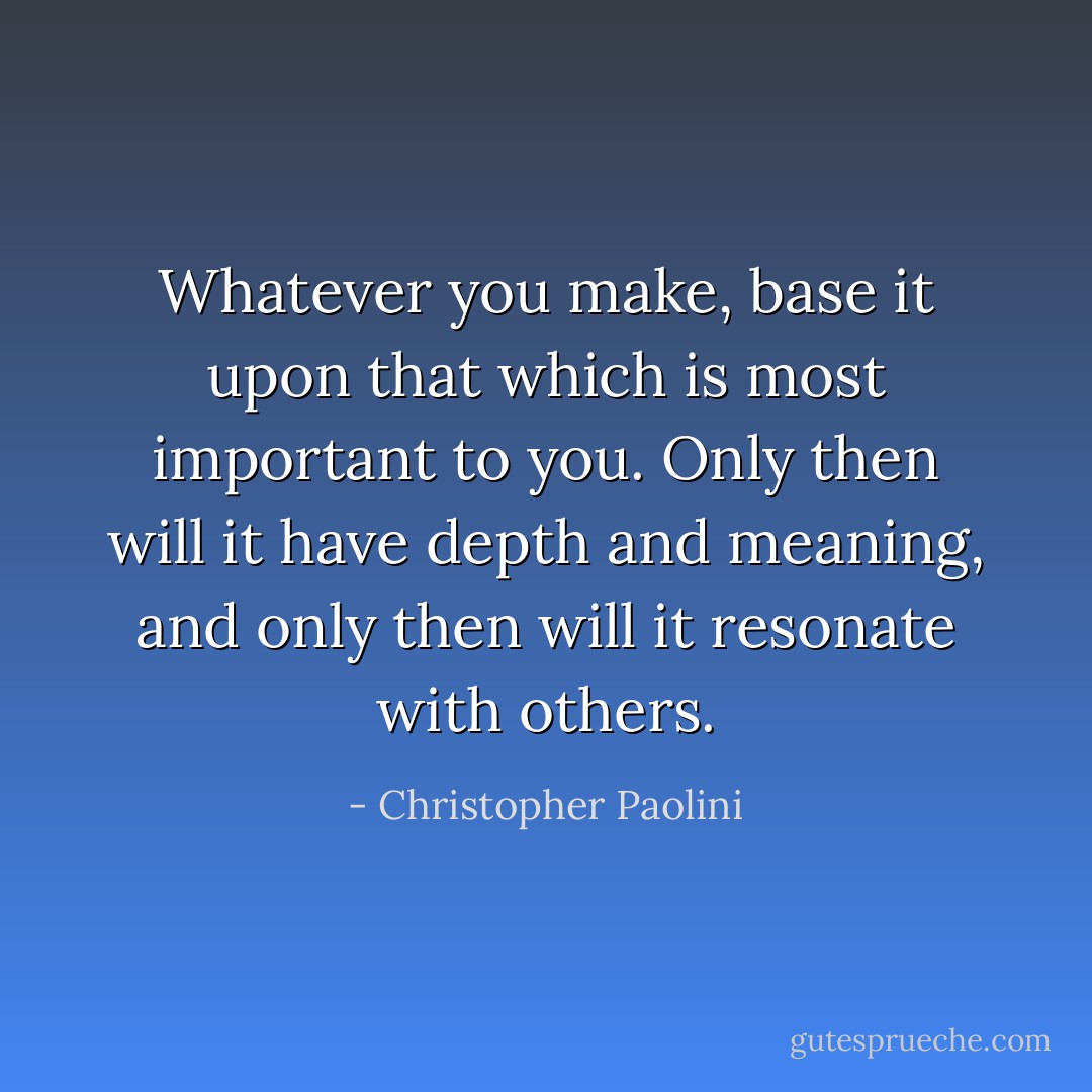 Whatever you make, base it upon that which is most important to you. Only then will it have depth and meaning, and only then will it resonate with others. - Christopher Paolini