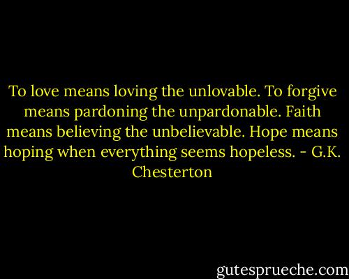 To love means loving the unlovable. To forgive means pardoning the unpardonable. Faith means believing the unbelievable. Hope means hoping when everything seems hopeless. - G.K. Chesterton