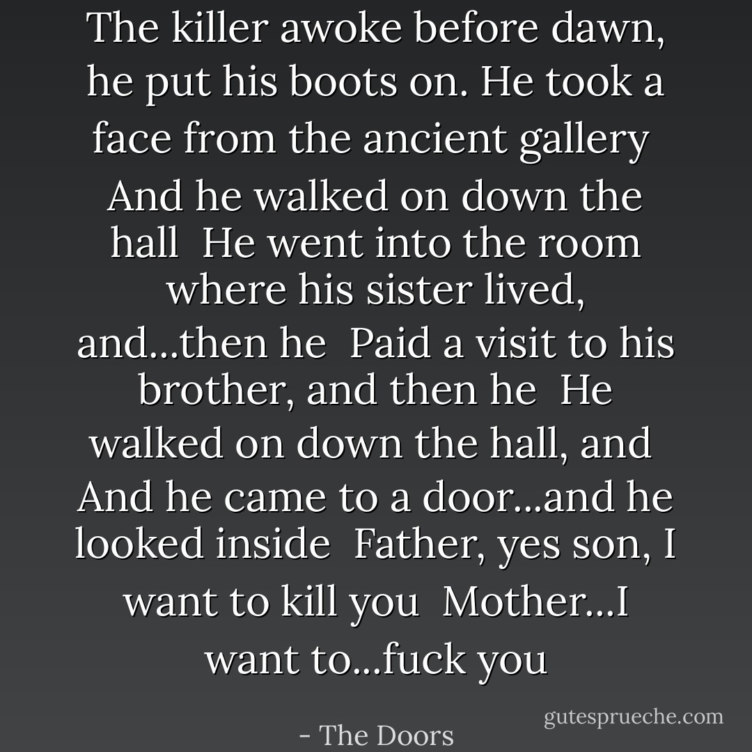 The killer awoke before dawn, he put his boots on.<br />He took a face from the ancient gallery <br />And he walked on down the hall <br />He went into the room where his sister lived, and...then he <br />Paid a visit to his brother, and then he <br />He walked on down the hall, and <br />And he came to a door...and he looked inside <br />Father, yes son, I want to kill you <br />Mother...I want to...fuck you - The Doors