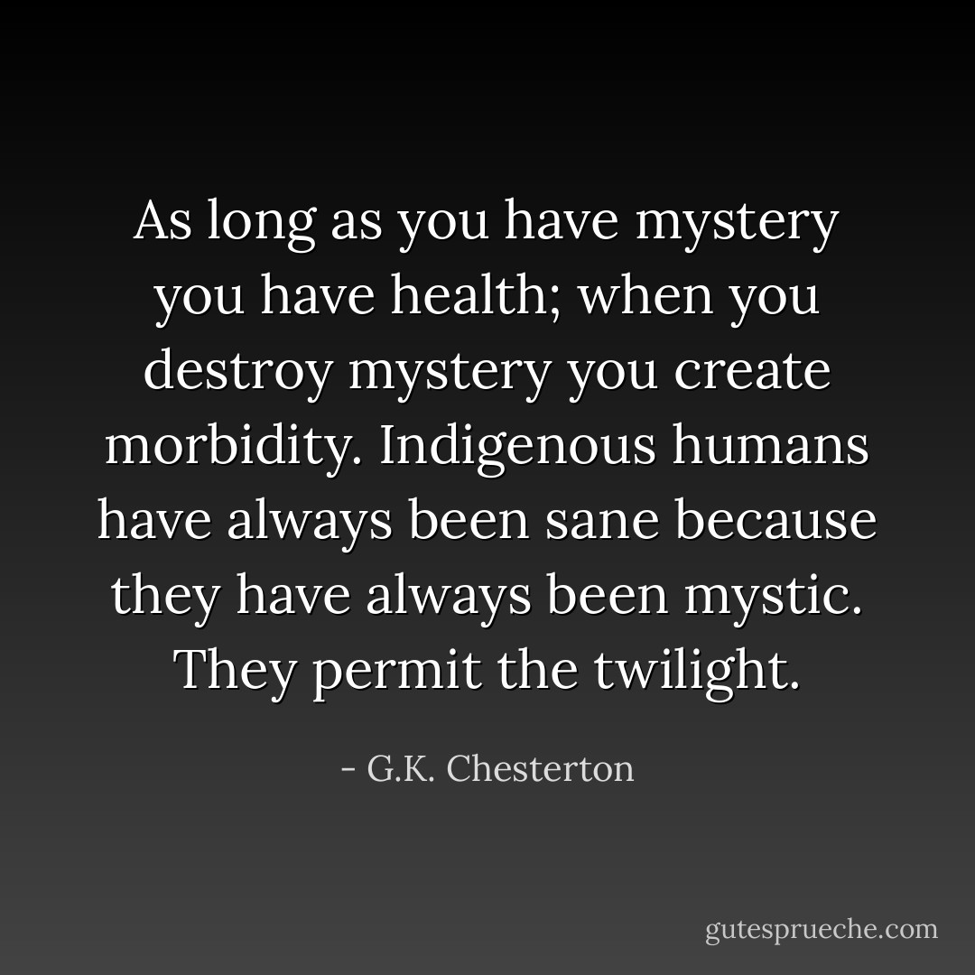 As long as you have mystery you have health; when you destroy mystery you create morbidity. Indigenous humans have always been sane because they have always been mystic. They permit the twilight. - G.K. Chesterton