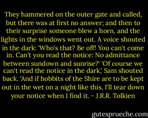 They hammered on the outer gate and called, but there was at first no answer; and then to their surprise someone blew a horn, and the lights in the windows went out. A voice shouted in the dark: 'Who's that? Be off! You can't come in. Can't you read the notice: No admittance between sundown and sunrise?' 'Of course we can't read the notice in the dark,' Sam shouted back. 'And if hobbits of the Shire are to be kept out in the wet on a night like this, I'll tear down your notice when I find it. - J.R.R. Tolkien