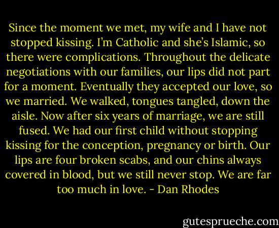 Since the moment we met, my wife and I have not stopped kissing. I’m Catholic and she’s Islamic, so there were complications. Throughout the delicate negotiations with our families, our lips did not part for a moment. Eventually they accepted our love, so we married. We walked, tongues tangled, down the aisle. Now after six years of marriage, we are still fused. We had our first child without stopping kissing for the conception, pregnancy or birth. Our lips are four broken scabs, and our chins always covered in blood, but we still never stop. We are far too much in love. - Dan Rhodes