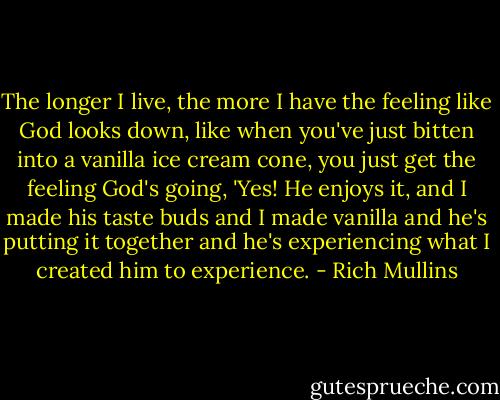 The longer I live, the more I have the feeling like God looks down, like when you've just bitten into a vanilla ice cream cone, you just get the feeling God's going, 'Yes! He enjoys it, and I made his taste buds and I made vanilla and he's putting it together and he's experiencing what I created him to experience. - Rich Mullins