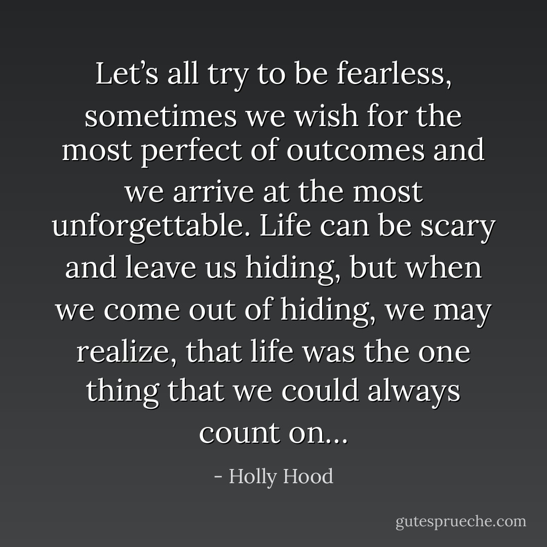 Let’s all try to be fearless, sometimes we wish for the most perfect of outcomes and we arrive at the most unforgettable. Life can be scary and leave us hiding, but when we come out of hiding, we may realize, that life was the one thing that we could always count on… - Holly Hood