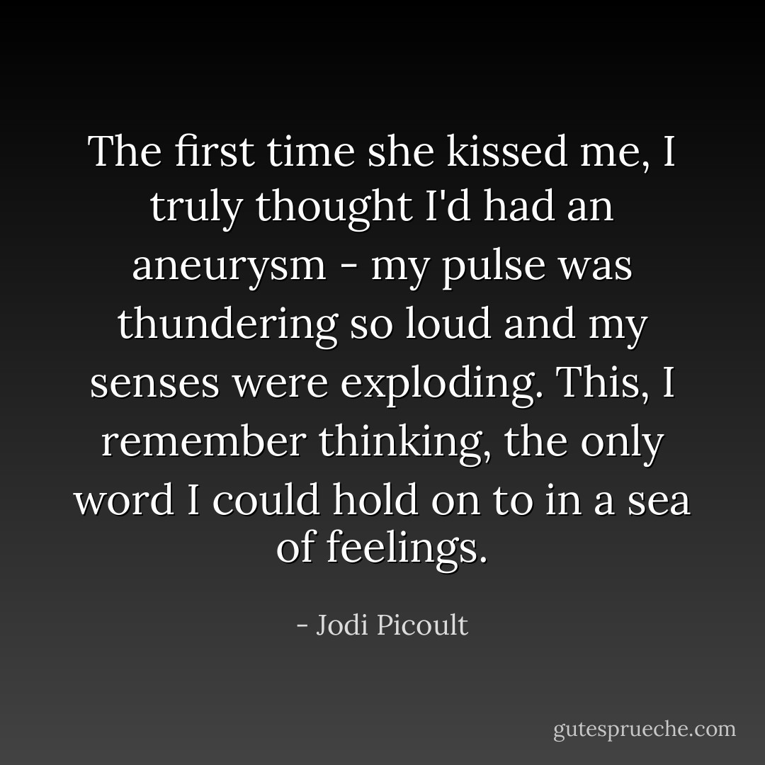 The first time she kissed me, I truly thought I'd had an aneurysm - my pulse was thundering so loud and my senses were exploding. This, I remember thinking, the only word I could hold on to in a sea of feelings. - Jodi Picoult