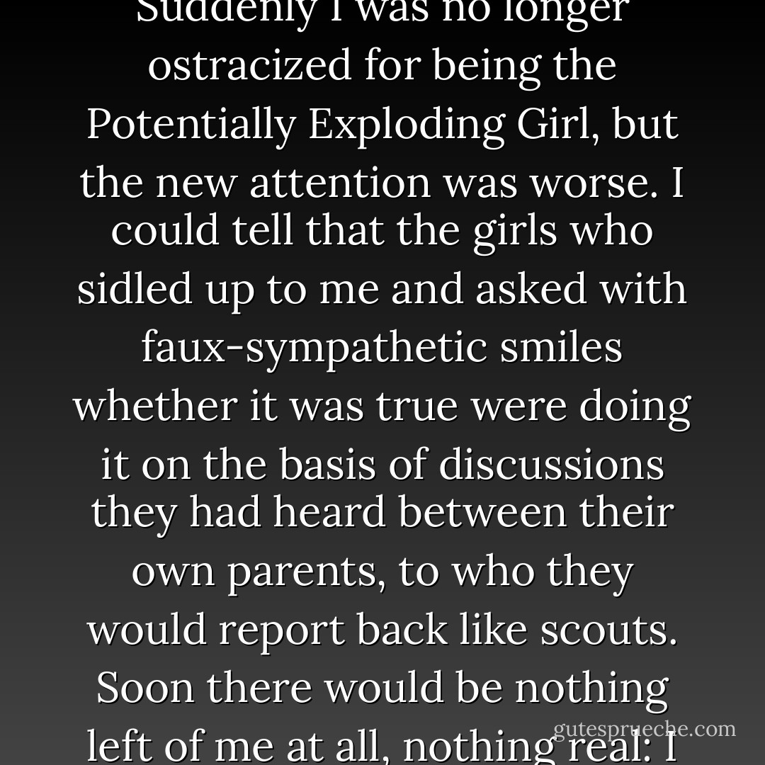 At school, the news that Pia Kolvenbach was moving to England and that her parents were divorcing had circulated with lightening speed. Suddenly I was no longer ostracized for being the Potentially Exploding Girl, but the new attention was worse. I could tell that the girls who sidled up to me and asked with faux-sympathetic smiles whether it was true were doing it on the basis of discussions they had heard between their own parents, to who they would report back like scouts. Soon there would be nothing left of me at all, nothing real: I would be a walking piece of gossip, alternatively tragic and appalling and, worse of all, a poor thing. - Helen Grant