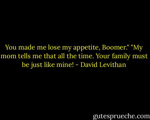 You made me lose my appetite, Boomer."<br />"My mom tells me that all the time. Your family must be just like mine! - David Levithan