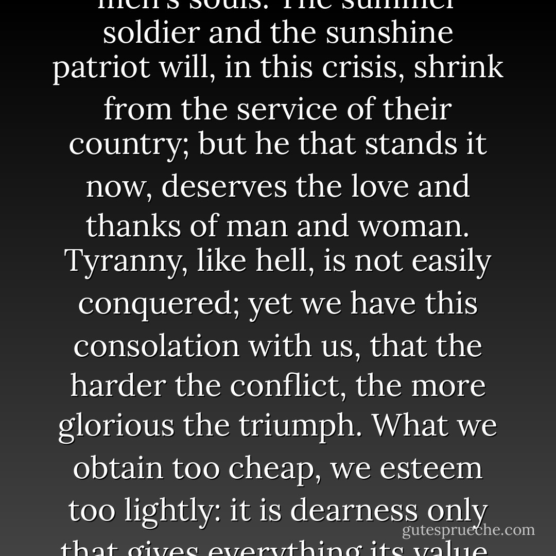 These are the times that try men's souls. The summer soldier and the sunshine patriot will, in this crisis, shrink from the service of their country; but he that stands it now, deserves the love and thanks of man and woman. Tyranny, like hell, is not easily conquered; yet we have this consolation with us, that the harder the conflict, the more glorious the triumph. What we obtain too cheap, we esteem too lightly: it is dearness only that gives everything its value. - Thomas Paine