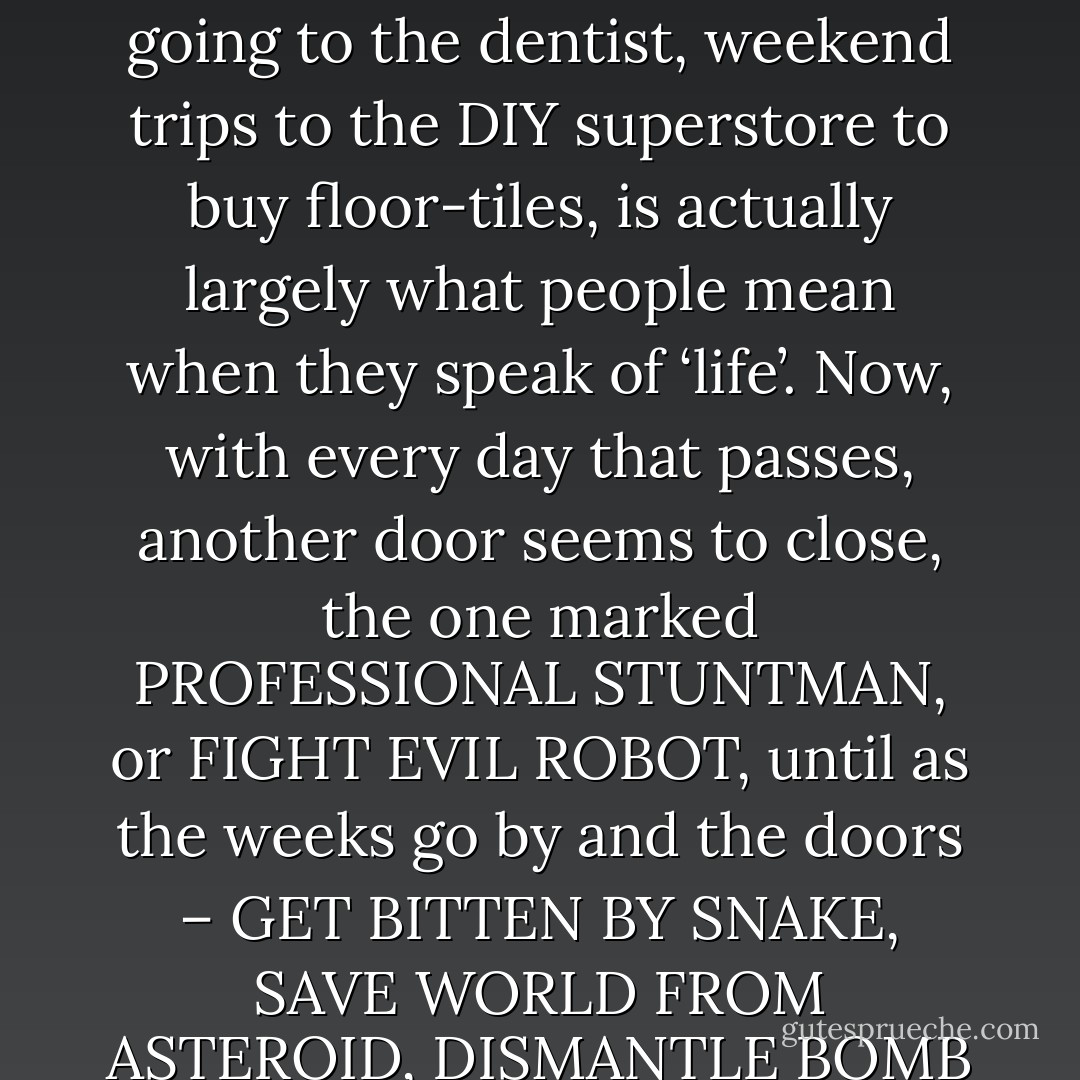 Gradually the awful truth dawns on you: that Santa Claus was just the tip of the iceberg – that your future will not be the rollercoaster ride you’d imagined, that the world occupied by your parents, the world of washing the dishes, going to the dentist, weekend trips to the DIY superstore to buy floor-tiles, is actually largely what people mean when they speak of ‘life’. Now, with every day that passes, another door seems to close, the one marked PROFESSIONAL STUNTMAN, or FIGHT EVIL ROBOT, until as the weeks go by and the doors – GET BITTEN BY SNAKE, SAVE WORLD FROM ASTEROID, DISMANTLE BOMB WITH SECONDS TO SPARE – keep closing, you begin to hear the sound as a good thing, and start closing some yourself, even ones that didn’t necessarily need to be closed. (from "Skippy Dies") - Paul     Murray