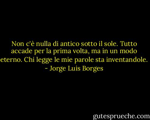 Non c'è nulla di antico sotto il sole.<br />Tutto accade per la prima volta, ma in un modo eterno.<br />Chi legge le mie parole sta inventandole. - Jorge Luis Borges