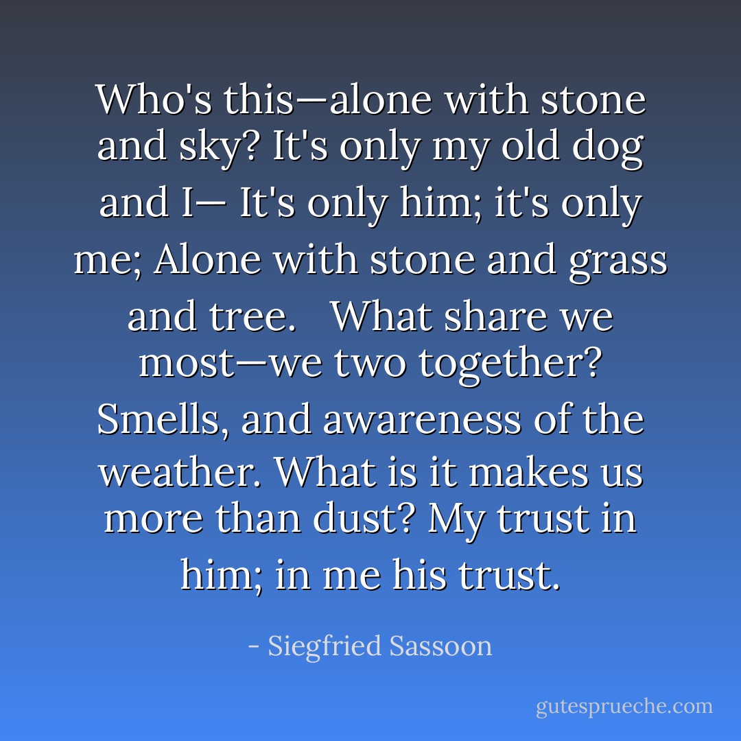 Who's this—alone with stone and sky?<br />It's only my old dog and I—<br />It's only him; it's only me;<br />Alone with stone and grass and tree. <br /><br />What share we most—we two together?<br />Smells, and awareness of the weather.<br />What is it makes us more than dust?<br />My trust in him; in me his trust. - Siegfried Sassoon