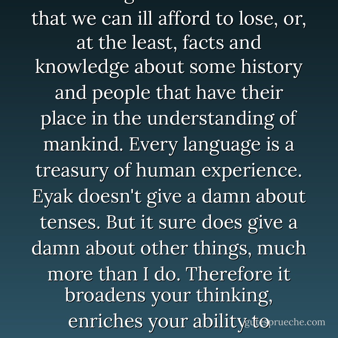 Each language is a unique repository of facts and knowledge about the world that we can ill afford to lose, or, at the least, facts and knowledge about some history and people that have their place in the understanding of mankind. Every language is a treasury of human experience. Eyak doesn't give a damn about tenses. But it sure does give a damn about other things, much more than I do. Therefore it broadens your thinking, enriches your ability to understand the world- to deal with reality and experience. - Michael E. Krauss