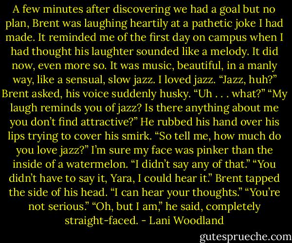 A few minutes after discovering we had a goal but no plan, Brent was laughing heartily at a pathetic joke I had made. It reminded me of the first<br />day on campus when I had thought his laughter sounded like a melody. It did now, even more so. It was music, beautiful, in a manly way, like a<br />sensual, slow jazz. I loved jazz.<br />“Jazz, huh?” Brent asked, his voice suddenly husky.<br />“Uh . . . what?”<br />“My laugh reminds you of jazz? Is there anything about me you don’t find attractive?” He rubbed his hand over his lips trying to cover his smirk.<br />“So tell me, how much do you love jazz?”<br />I’m sure my face was pinker than the inside of a watermelon. “I didn’t say any of that.”<br />“You didn’t have to say it, Yara, I could hear it.” Brent tapped the side of his head. “I can hear your thoughts.”<br />“You’re not serious.”<br />“Oh, but I am,” he said, completely straight-faced. - Lani Woodland
